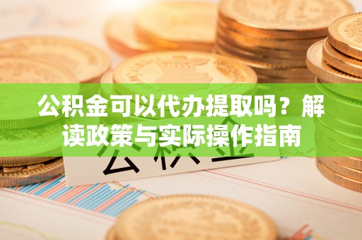 澄城公积金可以代办提取吗？解读政策与实际操作指南