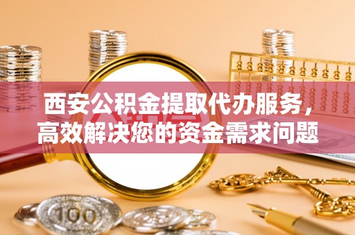 澄城西安公积金提取代办服务，高效解决您的资金需求问题