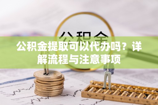 澄城公积金提取可以代办吗？详解流程与注意事项