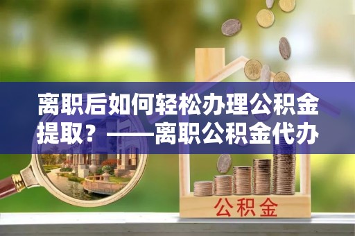 澄城离职后如何轻松办理公积金提取？——离职公积金代办提取服务详解