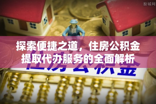 澄城探索便捷之道，住房公积金提取代办服务的全面解析