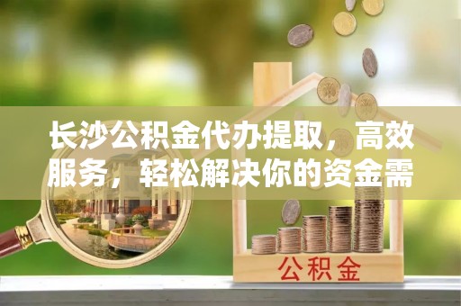 澄城长沙公积金代办提取，高效服务，轻松解决你的资金需求