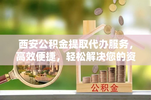 澄城西安公积金提取代办服务，高效便捷，轻松解决您的资金需求