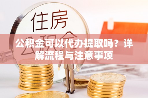 澄城公积金可以代办提取吗？详解流程与注意事项