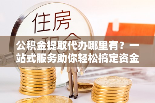 澄城公积金提取代办哪里有？一站式服务助你轻松搞定资金难题