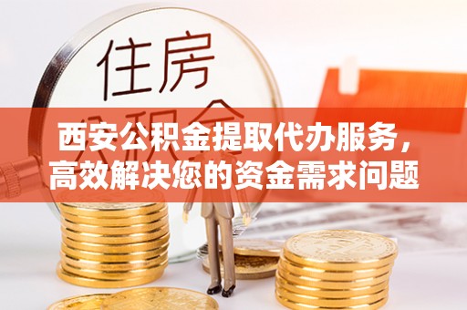 澄城西安公积金提取代办服务，高效解决您的资金需求问题