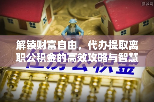 澄城解锁财富自由，代办提取离职公积金的高效攻略与智慧选择