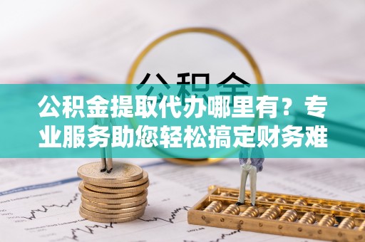 澄城公积金提取代办哪里有？专业服务助您轻松搞定财务难题