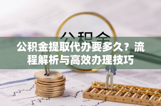澄城公积金提取代办要多久？流程解析与高效办理技巧