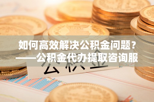 澄城如何高效解决公积金问题？——公积金代办提取咨询服务指南