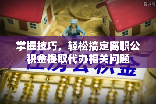 澄城掌握技巧，轻松搞定离职公积金提取代办相关问题