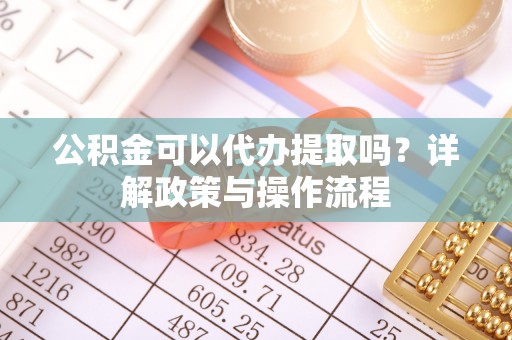 澄城公积金可以代办提取吗？详解政策与操作流程