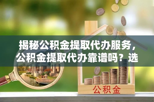 澄城揭秘公积金提取代办服务，公积金提取代办靠谱吗？选择需谨慎