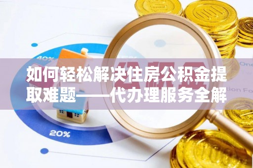 澄城如何轻松解决住房公积金提取难题——代办理服务全解析