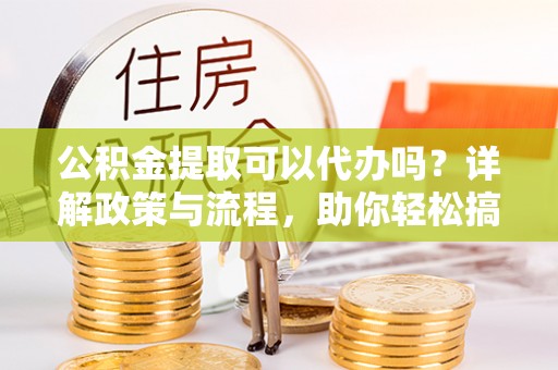 澄城公积金提取可以代办吗？详解政策与流程，助你轻松搞定！