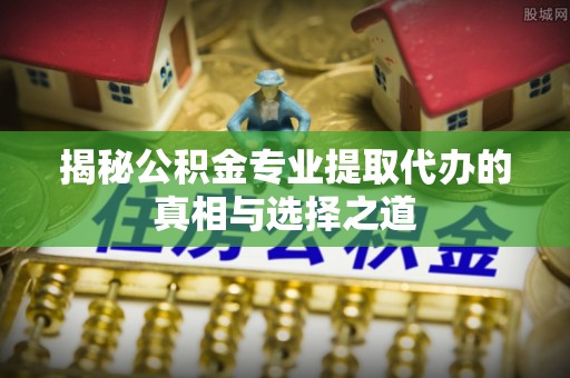 澄城揭秘公积金专业提取代办的真相与选择之道