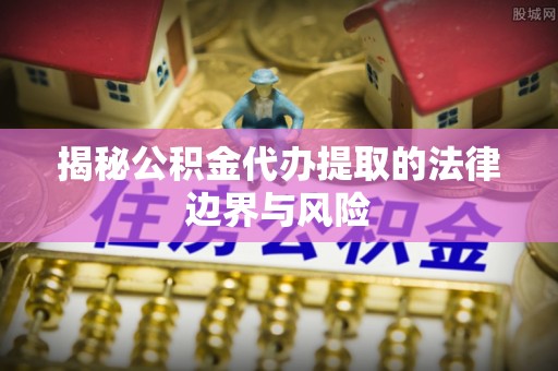 澄城揭秘公积金代办提取的法律边界与风险