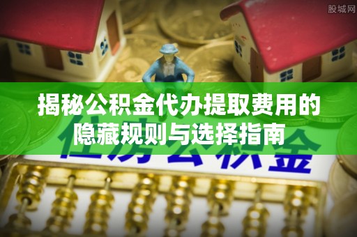 澄城揭秘公积金代办提取费用的隐藏规则与选择指南