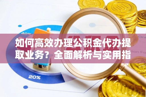 澄城如何高效办理公积金代办提取业务？全面解析与实用指南