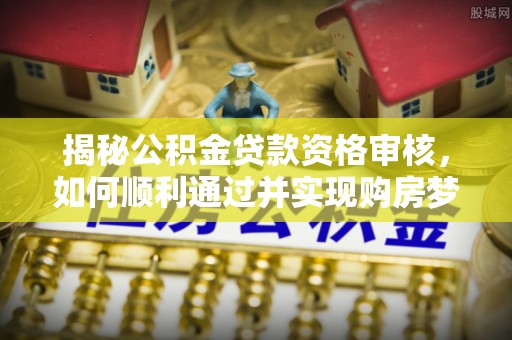 澄城揭秘公积金贷款资格审核，如何顺利通过并实现购房梦想