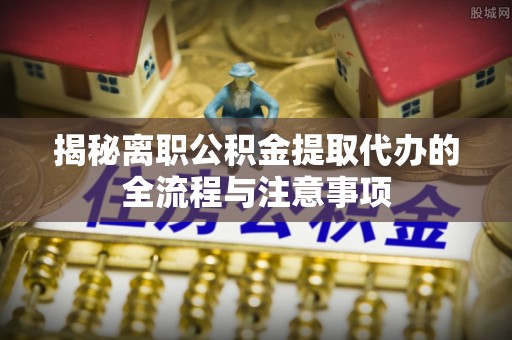 澄城揭秘离职公积金提取代办的全流程与注意事项