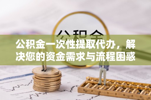 澄城公积金一次性提取代办，解决您的资金需求与流程困惑