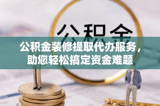 澄城公积金装修提取代办服务，助您轻松搞定资金难题