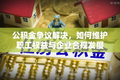 澄城公积金争议解决，如何维护职工权益与企业合规发展