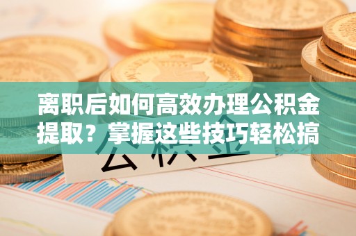 澄城离职后如何高效办理公积金提取？掌握这些技巧轻松搞定