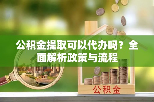 澄城公积金提取可以代办吗？全面解析政策与流程