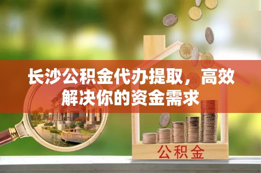 澄城长沙公积金代办提取，高效解决你的资金需求