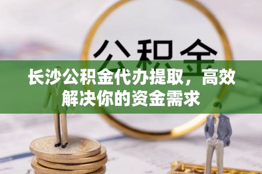 澄城长沙公积金代办提取，高效解决你的资金需求