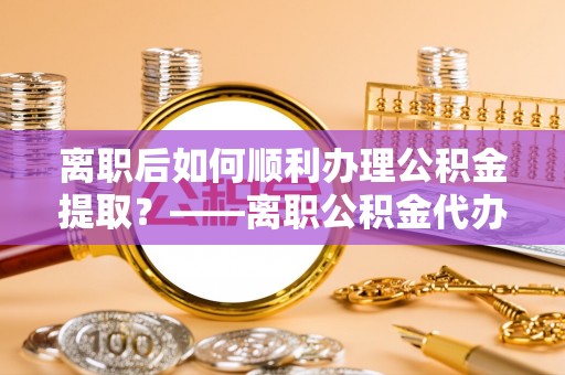 澄城离职后如何顺利办理公积金提取？——离职公积金代办提取全攻略