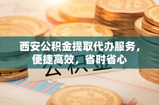 澄城西安公积金提取代办服务，便捷高效，省时省心