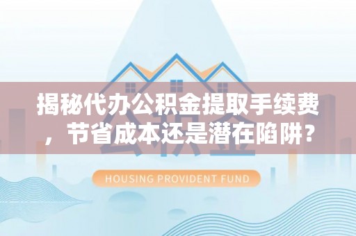 澄城揭秘代办公积金提取手续费，节省成本还是潜在陷阱？