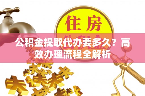 澄城公积金提取代办要多久？高效办理流程全解析