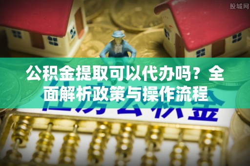 澄城公积金提取可以代办吗？全面解析政策与操作流程