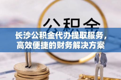 澄城长沙公积金代办提取服务，高效便捷的财务解决方案