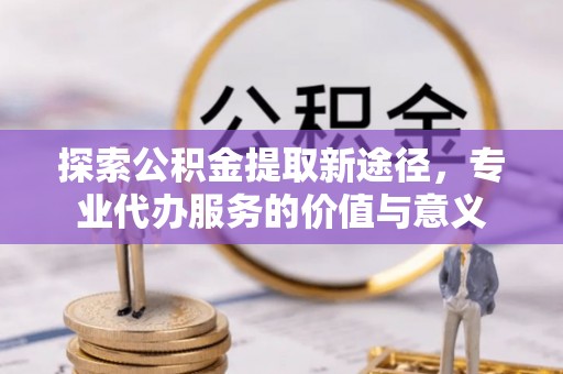 澄城探索公积金提取新途径，专业代办服务的价值与意义