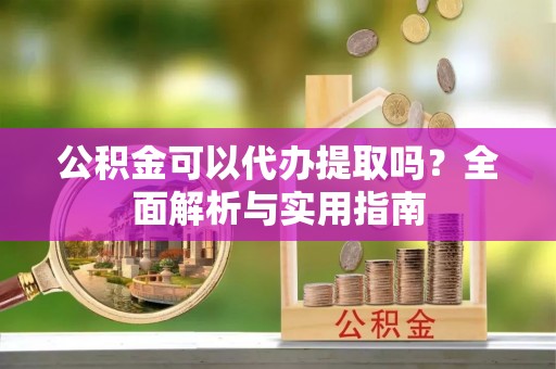 澄城公积金可以代办提取吗？全面解析与实用指南