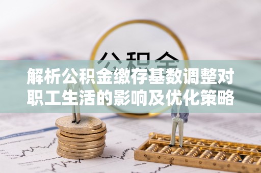 澄城解析公积金缴存基数调整对职工生活的影响及优化策略