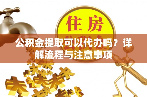 澄城公积金提取可以代办吗？详解流程与注意事项