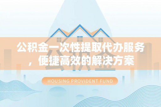 澄城公积金一次性提取代办服务，便捷高效的解决方案