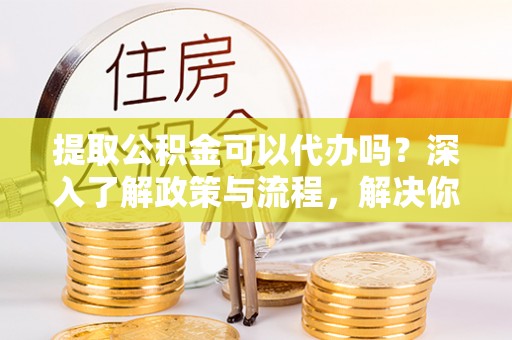 澄城提取公积金可以代办吗？深入了解政策与流程，解决你的疑问