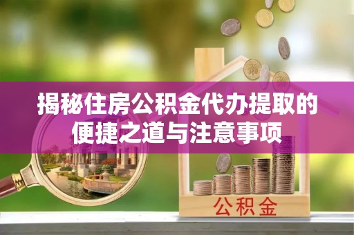 澄城揭秘住房公积金代办提取的便捷之道与注意事项