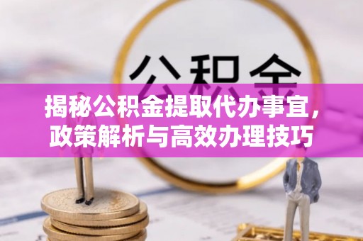澄城揭秘公积金提取代办事宜，政策解析与高效办理技巧