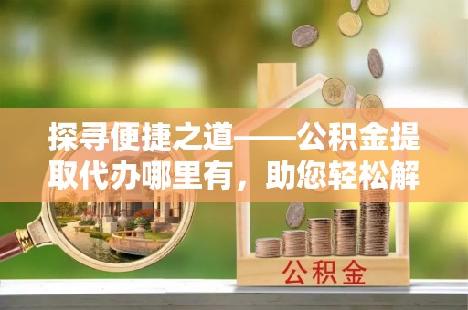 澄城探寻便捷之道——公积金提取代办哪里有，助您轻松解决资金难题