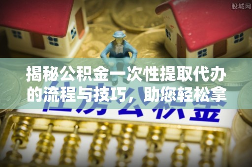 澄城揭秘公积金一次性提取代办的流程与技巧，助您轻松拿钱！
