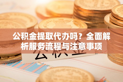 澄城公积金提取代办吗？全面解析服务流程与注意事项