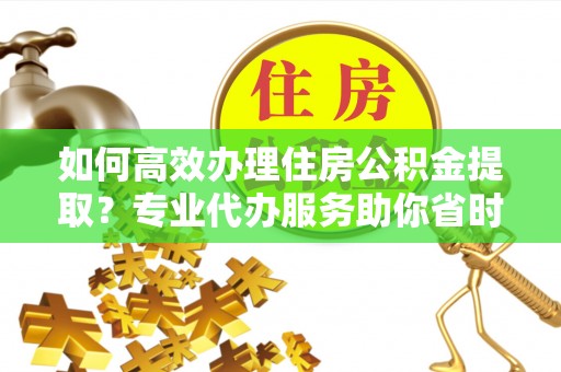 澄城如何高效办理住房公积金提取？专业代办服务助你省时省力